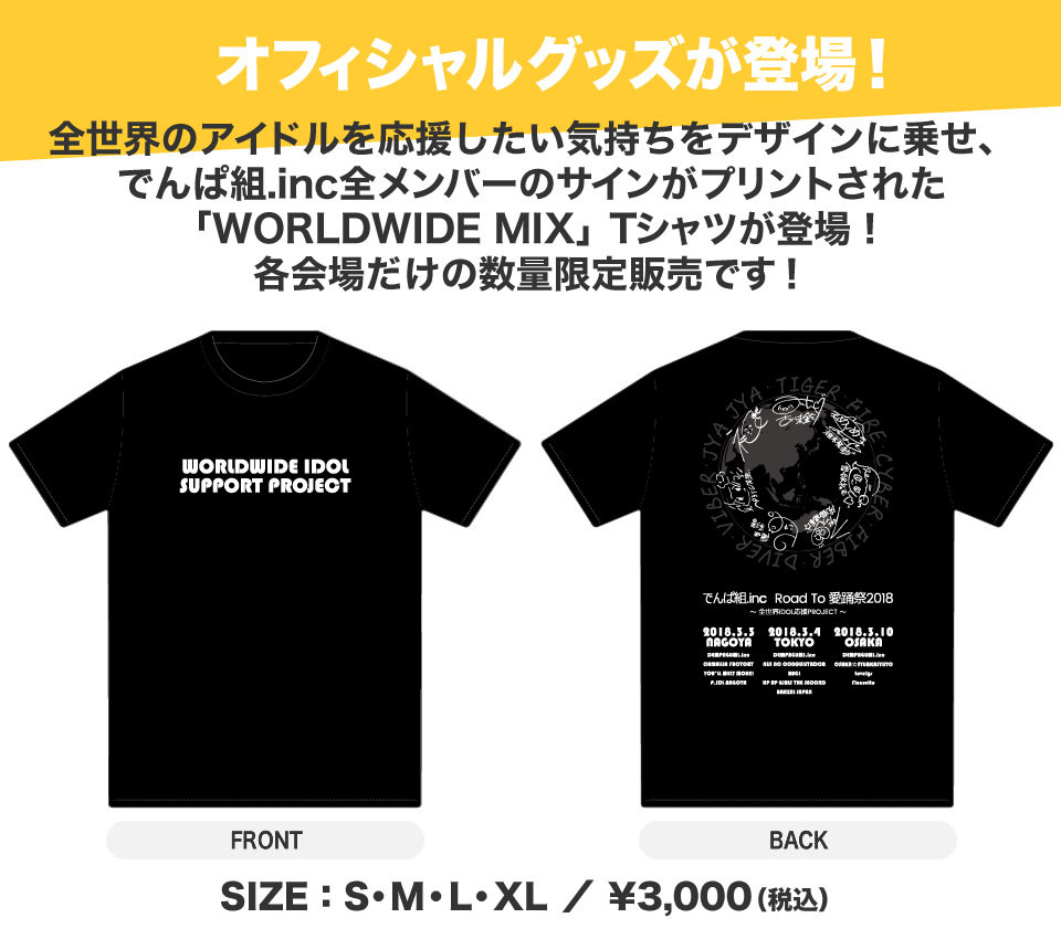 全世界のアイドルを応援したい気持ちをデザインに乗せた「WORLDWIDE MIX」Tシャツが登場!でんぱ組.inc全メンバーのサインがプリントされた貴重なアイテムは、各会場だけの数量限定販売!名古屋・東京・大阪会場で、是非GETしてください!!